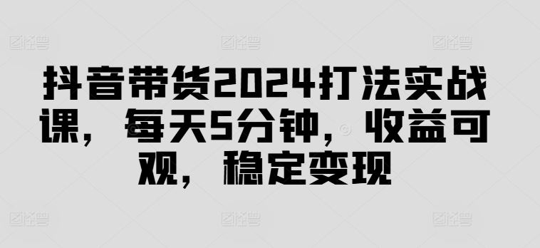 抖音带货2024打法实战课，每天5分钟，收益可观，稳定变现【揭秘】,速发云资源网