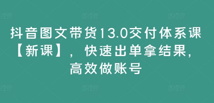 抖音图文带货13.0交付体系课【新课】，快速出单拿结果，高效做账号,速发云资源网