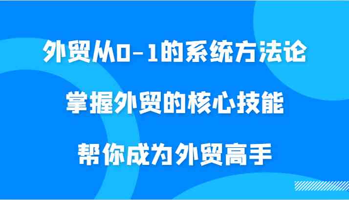 外贸从0-1的系统方法论，掌握外贸的核心技能，帮你成为外贸高手,速发云资源网