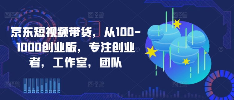 京东短视频带货，从100-1000创业版，专注创业者，工作室，团队,速发云资源网