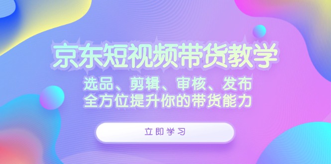 京东短视频带货教学：选品、剪辑、审核、发布，全方位提升你的带货能力,速发云资源网