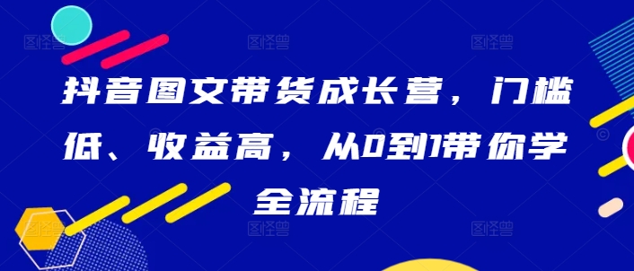 抖音图文带货成长营，门槛低、收益高，从0到1带你学全流程,速发云资源网