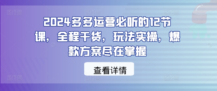 2024多多运营必听的12节课，全程干货，玩法实操，爆款方案尽在掌握,速发云资源网
