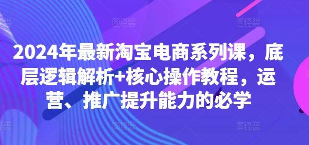 2024年最新淘宝电商系列课，底层逻辑解析+核心操作教程，运营、推广提升能力的必学,速发云资源网
