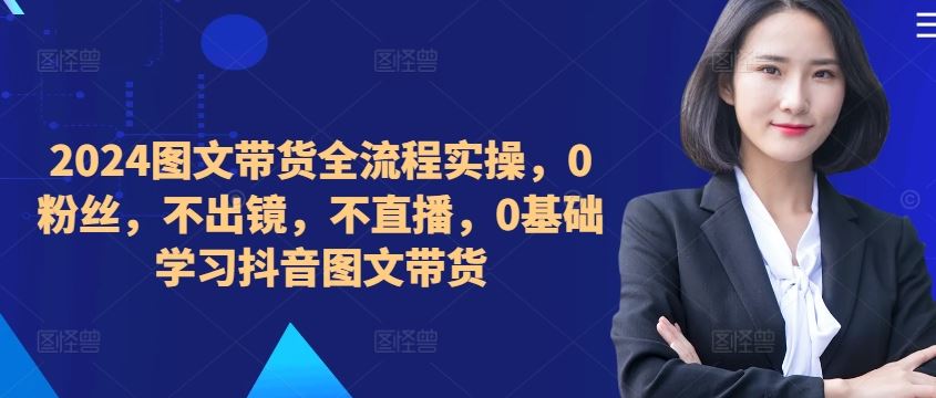 ​​​​​​2024图文带货全流程实操，0粉丝，不出镜，不直播，0基础学习抖音图文带货,速发云资源网