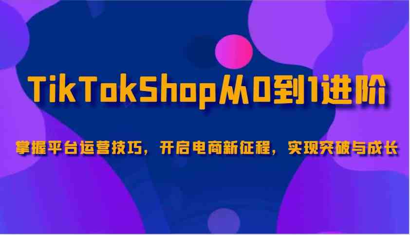 TikTokShop从0到1进阶，掌握平台运营技巧，开启电商新征程，实现突破与成长,速发云资源网