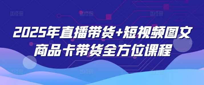 2025年直播带货+短视频图文商品卡带货全方位课程,速发云资源网