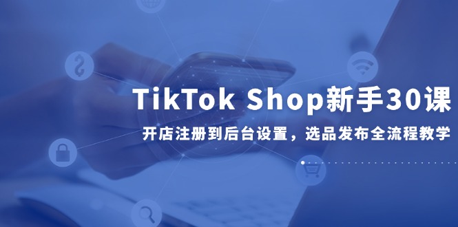 TikTok Shop新手30课，开店注册到后台设置，选品发布全流程教学,速发云资源网