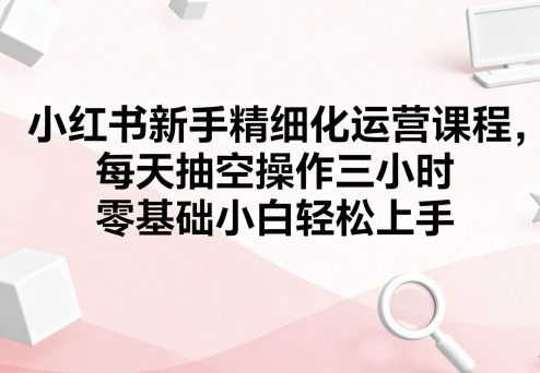 小红书新手精细化运营课程，每天抽空操作三小时，零基础小白轻松上手,速发云资源网