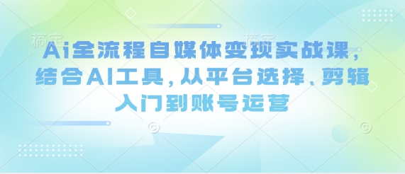 Ai全流程自媒体变现实战课，结合AI工具，从平台选择、剪辑入门到账号运营,速发云资源网