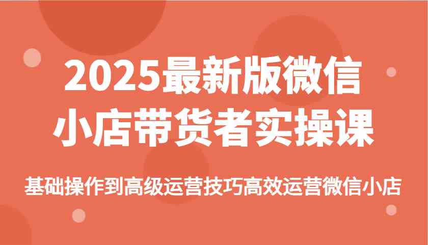 2025最新版微信小店带货者实操课，基础操作到高级运营技巧高效运营微信小店,速发云资源网
