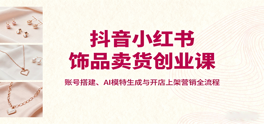 抖音小红书饰品卖货创业课，账号搭建、AI模特生成与开店上架营销全流程,速发云资源网