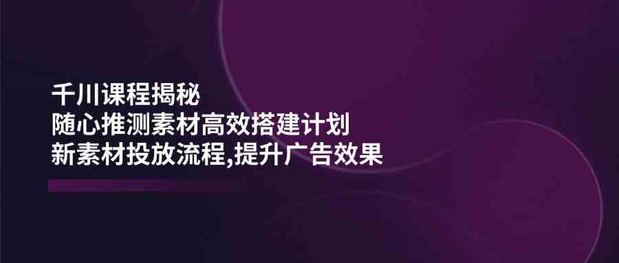 千川课程揭秘：随心推测素材高效搭建计划,新素材投放流程,提升广告效果,速发云资源网