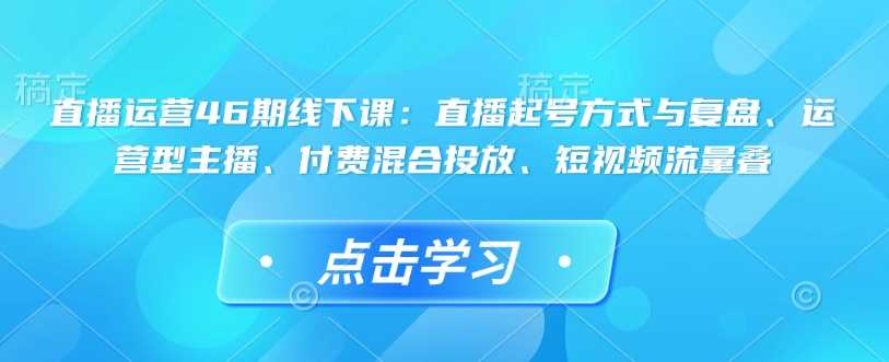 直播运营46期线下课：直播起号方式与复盘、运营型主播、付费混合投放、短视频流量叠,速发云资源网