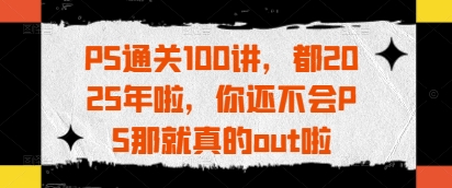 PS通关100讲，都2025年啦，你还不会PS那就真的out啦,速发云资源网