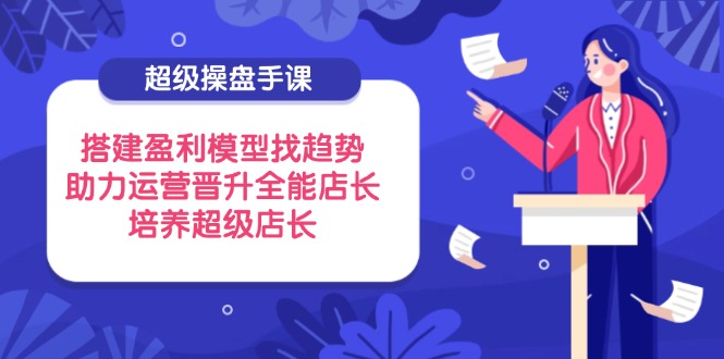 （14431期）超级操盘手课，搭建盈利模型找趋势，助力运营晋升全能店长，培养超级店长,速发云资源网
