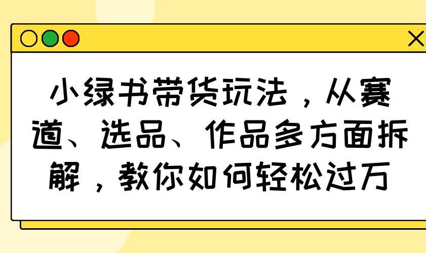 （14537期）小绿书带货玩法，从赛道、选品、作品多方面拆解，教你如何轻松过万,速发云资源网