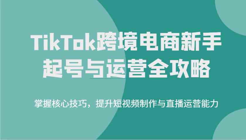 TikTok跨境电商新手起号与运营全攻略，掌握核心技巧，提升短视频制作与直播运营能力,速发云资源网