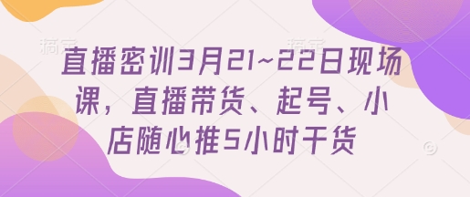 直播密训3月21~22日现场课，直播带货、起号、小店随心推5小时干货,速发云资源网