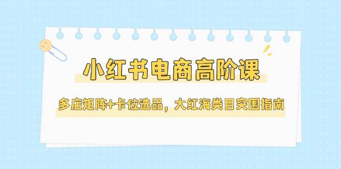 小红书电商高阶课，多店矩阵+卡位选品，大红海类目突围指南(更新5月),速发云资源网