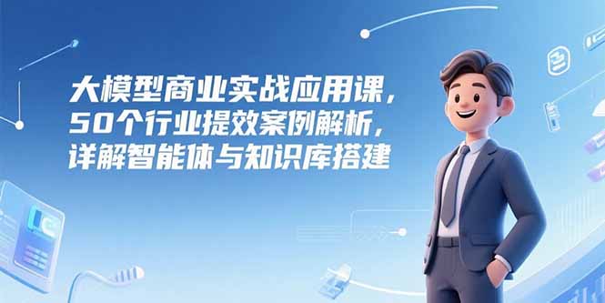 大模型商业实战应用课，50个行业提效案例解析，详解智能体与知识库搭建,速发云资源网