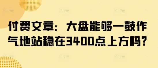 付费文章：大盘能够一鼓作气地站稳在3400点上方吗?,速发云资源网