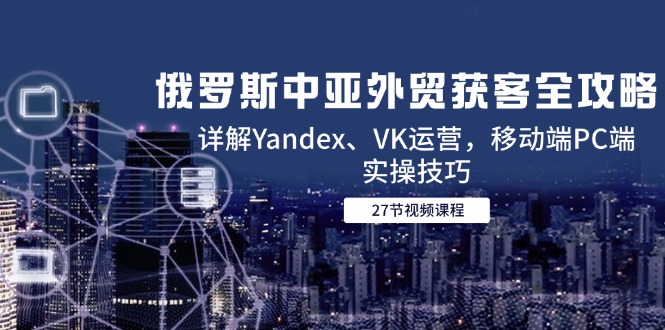 俄罗斯中亚外贸获客全攻略，详解Yandex、VK运营，移动端PC端实操技巧,速发云资源网