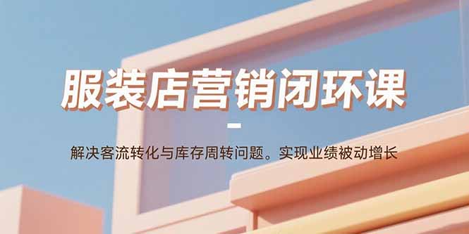 服装店营销闭环课：解决客流转化与库存周转问题。实现业绩被动增长,速发云资源网