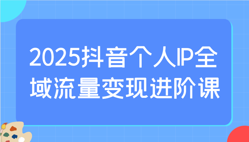 2025抖音个人IP全域流量变现进阶课：选爆品、抖音付费投流、千川投流实操及优化等,速发云资源网